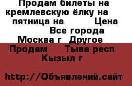 Продам билеты на кремлевскую ёлку на 29.12 пятница на 10.00 › Цена ­ 5 000 - Все города, Москва г. Другое » Продам   . Тыва респ.,Кызыл г.